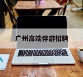 大丰广州高端伴游雇用(广州私家助理伴游雇用)