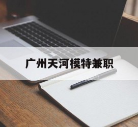 大丰广州天河模特兼职(广州天河区雇用模特)